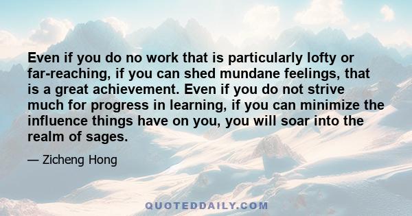 Even if you do no work that is particularly lofty or far-reaching, if you can shed mundane feelings, that is a great achievement. Even if you do not strive much for progress in learning, if you can minimize the