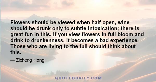 Flowers should be viewed when half open, wine should be drunk only to subtle intoxication; there is great fun in this. If you view flowers in full bloom and drink to drunkenness, it becomes a bad experience. Those who