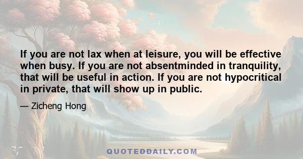 If you are not lax when at leisure, you will be effective when busy. If you are not absentminded in tranquility, that will be useful in action. If you are not hypocritical in private, that will show up in public.