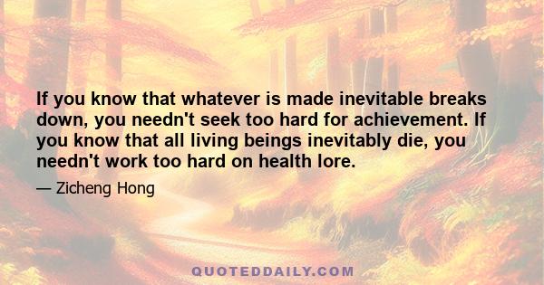 If you know that whatever is made inevitable breaks down, you needn't seek too hard for achievement. If you know that all living beings inevitably die, you needn't work too hard on health lore.