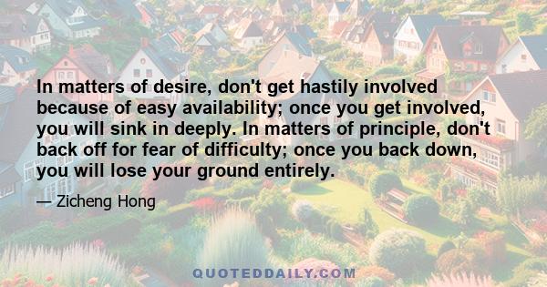 In matters of desire, don't get hastily involved because of easy availability; once you get involved, you will sink in deeply. In matters of principle, don't back off for fear of difficulty; once you back down, you will 