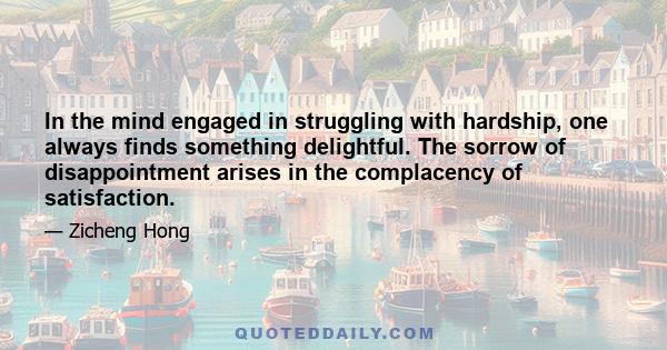 In the mind engaged in struggling with hardship, one always finds something delightful. The sorrow of disappointment arises in the complacency of satisfaction.