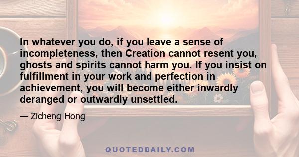 In whatever you do, if you leave a sense of incompleteness, then Creation cannot resent you, ghosts and spirits cannot harm you. If you insist on fulfillment in your work and perfection in achievement, you will become