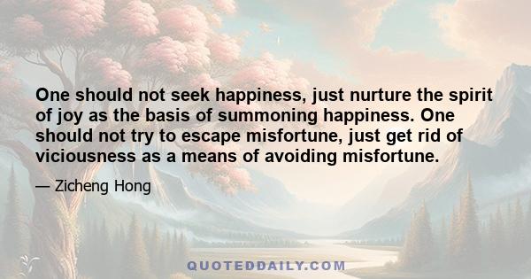 One should not seek happiness, just nurture the spirit of joy as the basis of summoning happiness. One should not try to escape misfortune, just get rid of viciousness as a means of avoiding misfortune.