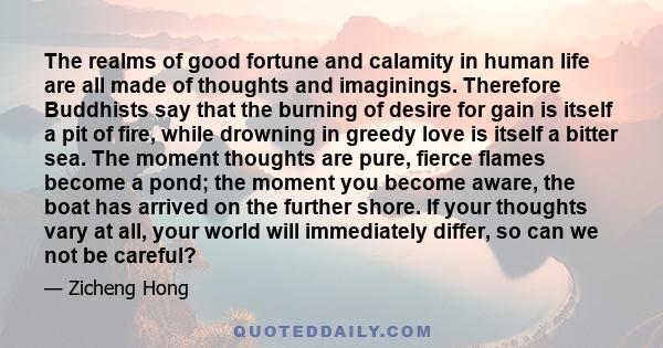 The realms of good fortune and calamity in human life are all made of thoughts and imaginings. Therefore Buddhists say that the burning of desire for gain is itself a pit of fire, while drowning in greedy love is itself 