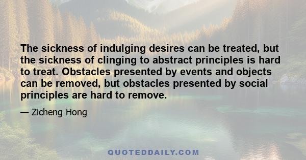 The sickness of indulging desires can be treated, but the sickness of clinging to abstract principles is hard to treat. Obstacles presented by events and objects can be removed, but obstacles presented by social