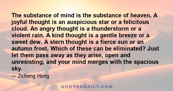 The substance of mind is the substance of heaven. A joyful thought is an auspicious star or a felicitous cloud. An angry thought is a thunderstorm or a violent rain. A kind thought is a gentle breeze or a sweet dew. A