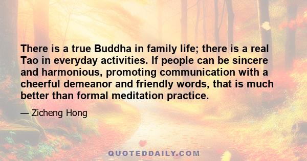 There is a true Buddha in family life; there is a real Tao in everyday activities. If people can be sincere and harmonious, promoting communication with a cheerful demeanor and friendly words, that is much better than