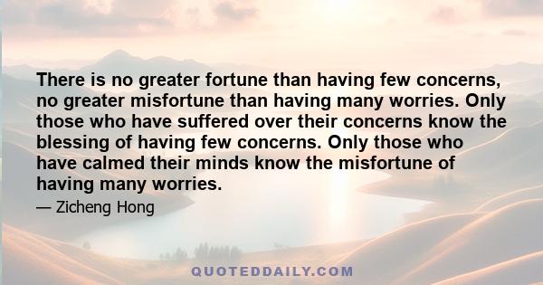 There is no greater fortune than having few concerns, no greater misfortune than having many worries. Only those who have suffered over their concerns know the blessing of having few concerns. Only those who have calmed 