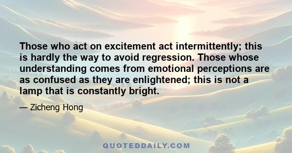 Those who act on excitement act intermittently; this is hardly the way to avoid regression. Those whose understanding comes from emotional perceptions are as confused as they are enlightened; this is not a lamp that is