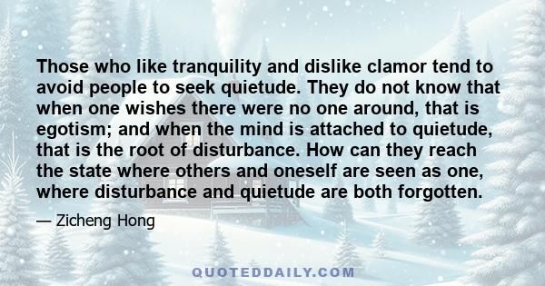 Those who like tranquility and dislike clamor tend to avoid people to seek quietude. They do not know that when one wishes there were no one around, that is egotism; and when the mind is attached to quietude, that is