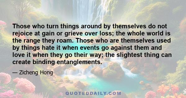 Those who turn things around by themselves do not rejoice at gain or grieve over loss; the whole world is the range they roam. Those who are themselves used by things hate it when events go against them and love it when 