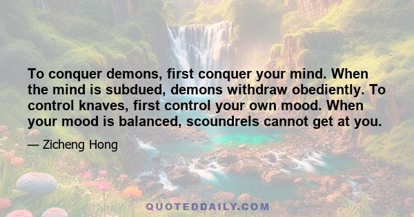 To conquer demons, first conquer your mind. When the mind is subdued, demons withdraw obediently. To control knaves, first control your own mood. When your mood is balanced, scoundrels cannot get at you.