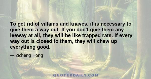 To get rid of villains and knaves, it is necessary to give them a way out. If you don't give them any leeway at all, they will be like trapped rats. If every way out is closed to them, they will chew up everything good.