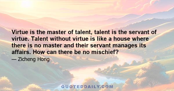 Virtue is the master of talent, talent is the servant of virtue. Talent without virtue is like a house where there is no master and their servant manages its affairs. How can there be no mischief?