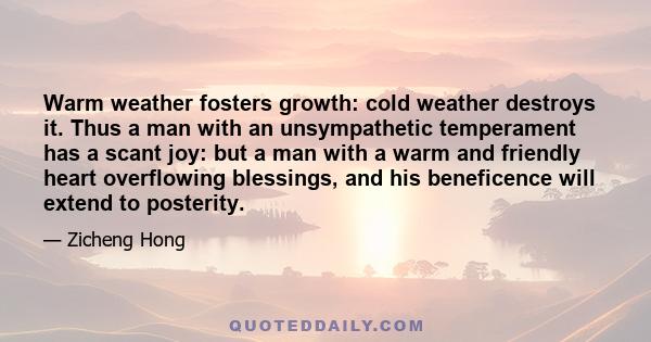 Warm weather fosters growth: cold weather destroys it. Thus a man with an unsympathetic temperament has a scant joy: but a man with a warm and friendly heart overflowing blessings, and his beneficence will extend to