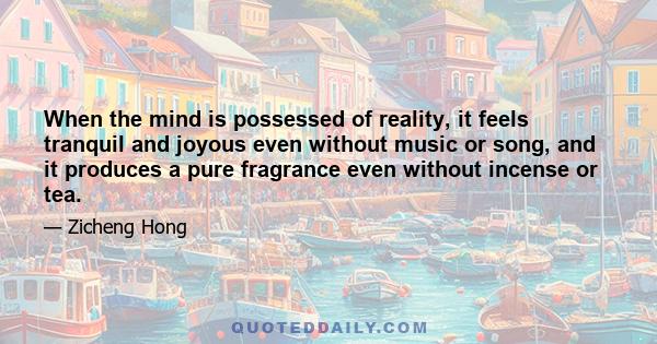 When the mind is possessed of reality, it feels tranquil and joyous even without music or song, and it produces a pure fragrance even without incense or tea.