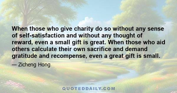 When those who give charity do so without any sense of self-satisfaction and without any thought of reward, even a small gift is great. When those who aid others calculate their own sacrifice and demand gratitude and