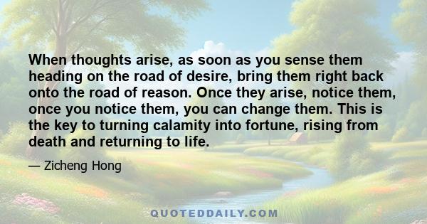 When thoughts arise, as soon as you sense them heading on the road of desire, bring them right back onto the road of reason. Once they arise, notice them, once you notice them, you can change them. This is the key to