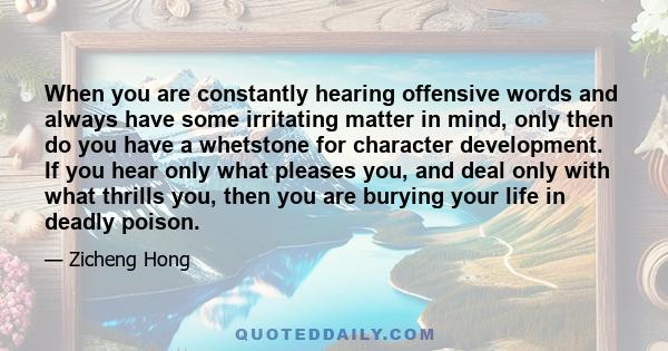 When you are constantly hearing offensive words and always have some irritating matter in mind, only then do you have a whetstone for character development. If you hear only what pleases you, and deal only with what