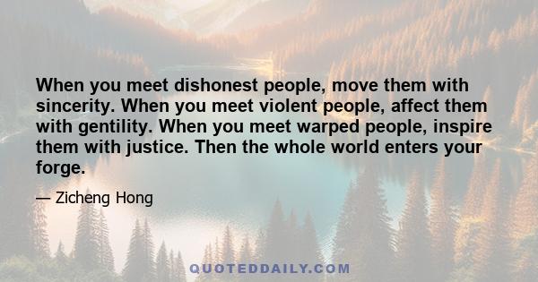 When you meet dishonest people, move them with sincerity. When you meet violent people, affect them with gentility. When you meet warped people, inspire them with justice. Then the whole world enters your forge.