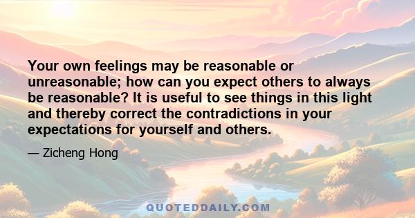 Your own feelings may be reasonable or unreasonable; how can you expect others to always be reasonable? It is useful to see things in this light and thereby correct the contradictions in your expectations for yourself