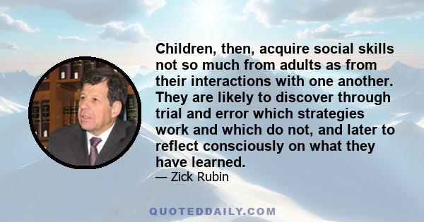 Children, then, acquire social skills not so much from adults as from their interactions with one another. They are likely to discover through trial and error which strategies work and which do not, and later to reflect 