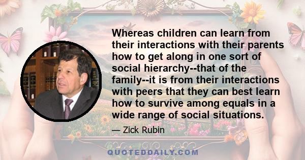 Whereas children can learn from their interactions with their parents how to get along in one sort of social hierarchy--that of the family--it is from their interactions with peers that they can best learn how to