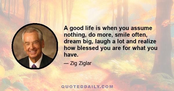 A good life is when you assume nothing, do more, smile often, dream big, laugh a lot and realize how blessed you are for what you have.