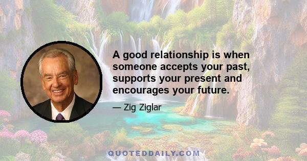 A good relationship is when someone accepts your past, supports your present and encourages your future.