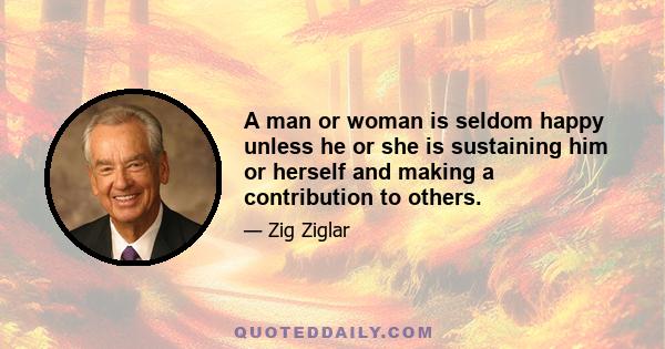 A man or woman is seldom happy unless he or she is sustaining him or herself and making a contribution to others.