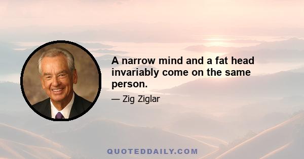 A narrow mind and a fat head invariably come on the same person.