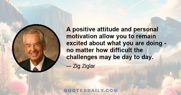 A positive attitude and personal motivation allow you to remain excited about what you are doing - no matter how difficult the challenges may be day to day.