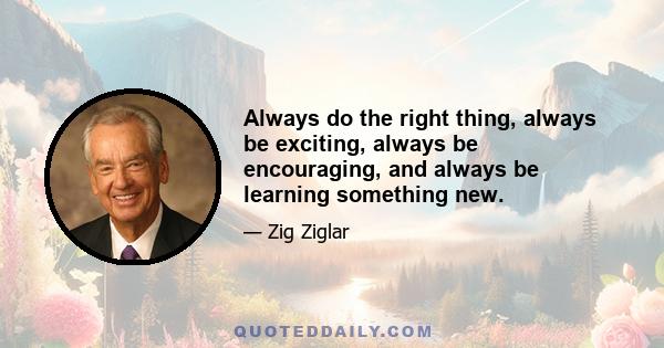 Always do the right thing, always be exciting, always be encouraging, and always be learning something new.