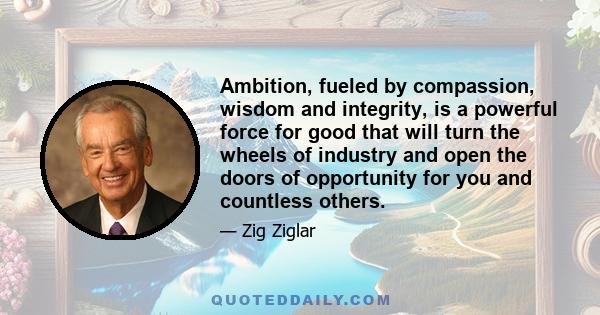 Ambition, fueled by compassion, wisdom and integrity, is a powerful force for good that will turn the wheels of industry and open the doors of opportunity for you and countless others.