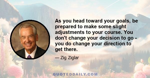 As you head toward your goals, be prepared to make some slight adjustments to your course. You don't change your decision to go - you do change your direction to get there.