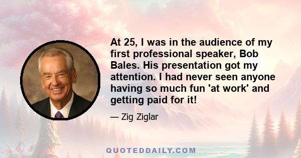 At 25, I was in the audience of my first professional speaker, Bob Bales. His presentation got my attention. I had never seen anyone having so much fun 'at work' and getting paid for it!