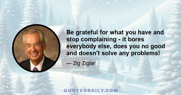 Be grateful for what you have and stop complaining - it bores everybody else, does you no good and doesn't solve any problems!