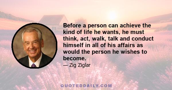 Before a person can achieve the kind of life he wants, he must think, act, walk, talk and conduct himself in all of his affairs as would the person he wishes to become.