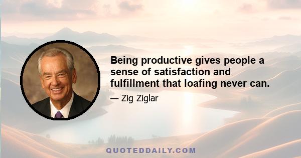 Being productive gives people a sense of satisfaction and fulfillment that loafing never can.