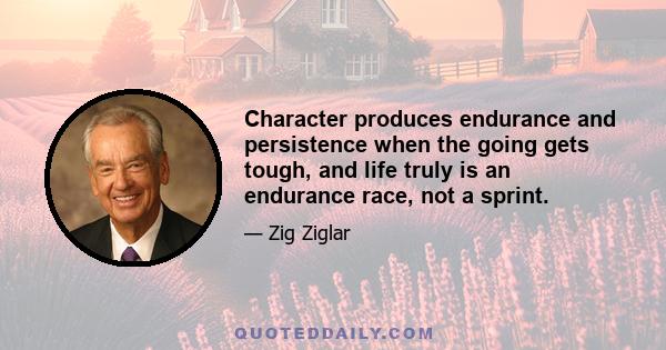 Character produces endurance and persistence when the going gets tough, and life truly is an endurance race, not a sprint.