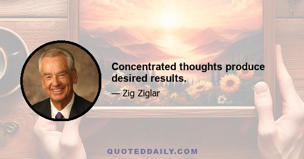 Concentrated thoughts produce desired results.