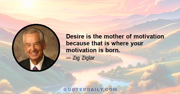 Desire is the mother of motivation because that is where your motivation is born.