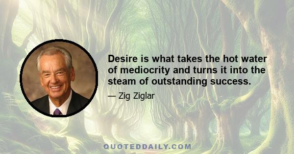 Desire is what takes the hot water of mediocrity and turns it into the steam of outstanding success.