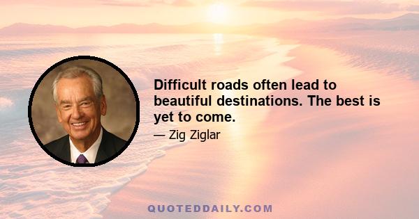 Difficult roads often lead to beautiful destinations. The best is yet to come.