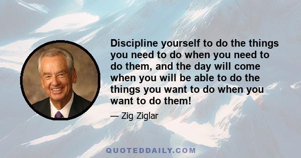 Discipline yourself to do the things you need to do when you need to do them, and the day will come when you will be able to do the things you want to do when you want to do them!