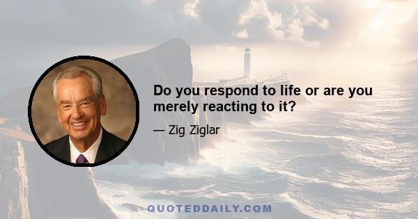 Do you respond to life or are you merely reacting to it?