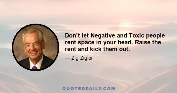 Don’t let Negative and Toxic people rent space in your head. Raise the rent and kick them out.