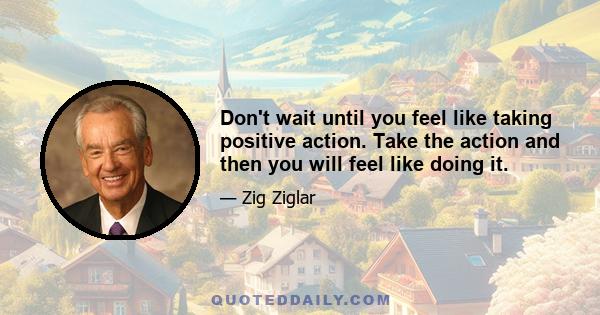 Don't wait until you feel like taking positive action. Take the action and then you will feel like doing it.