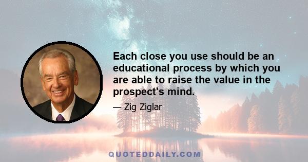 Each close you use should be an educational process by which you are able to raise the value in the prospect's mind.